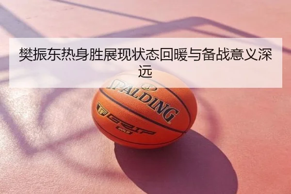 樊振东热身胜展现状态回暖与备战意义深远