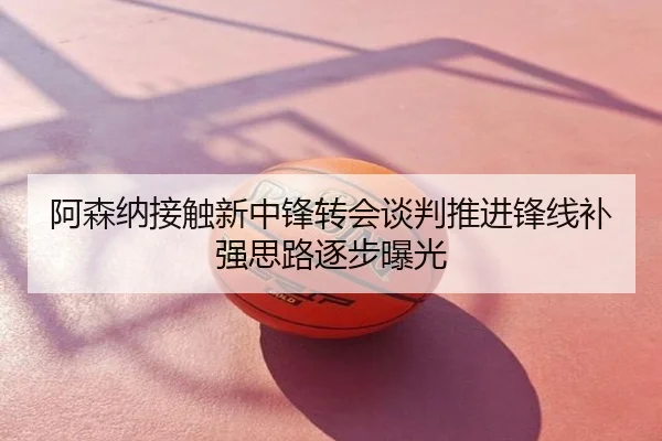 阿森纳接触新中锋转会谈判推进锋线补强思路逐步曝光
