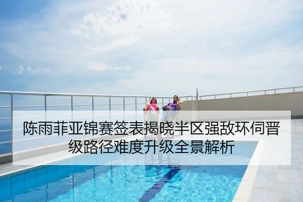 陈雨菲亚锦赛签表揭晓半区强敌环伺晋级路径难度升级全景解析