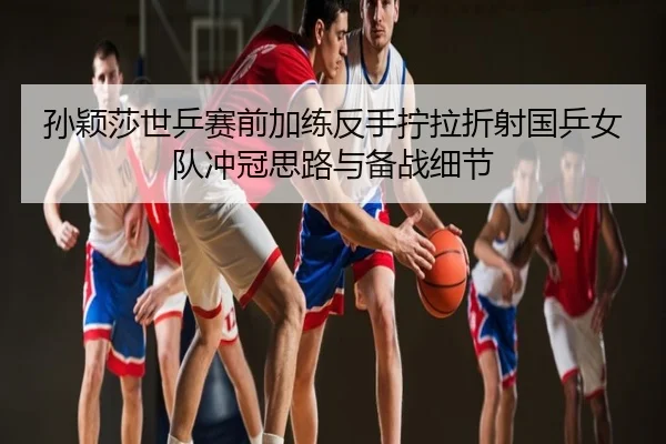 孙颖莎世乒赛前加练反手拧拉折射国乒女队冲冠思路与备战细节