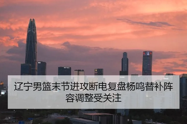 辽宁男篮末节进攻断电复盘杨鸣替补阵容调整受关注