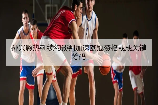 孙兴慜热刺续约谈判加速欧冠资格或成关键筹码