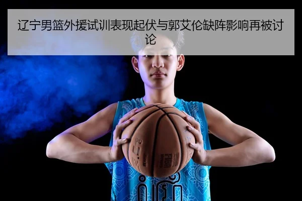 辽宁男篮外援试训表现起伏与郭艾伦缺阵影响再被讨论