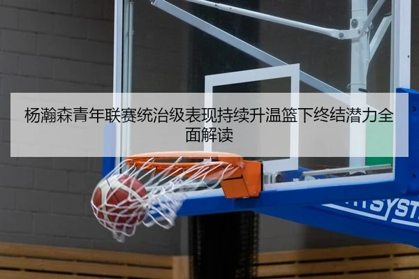 杨瀚森青年联赛统治级表现持续升温篮下终结潜力全面解读